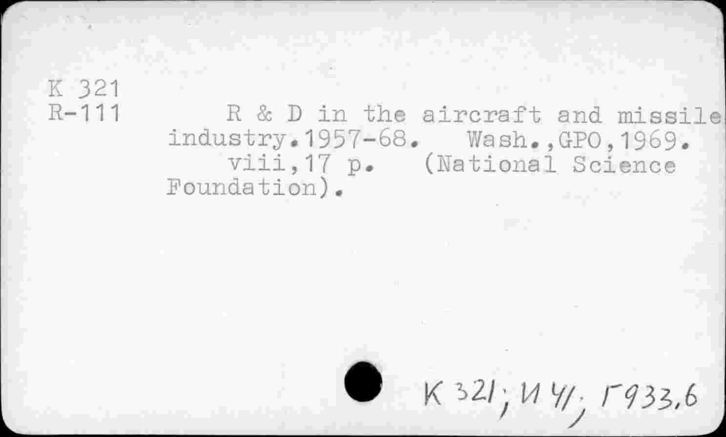 ﻿K 321
R-111	R & D in the aircraft and missile
industry.1957-68. Wash.,GPO,1969.
viii,17 p. (National Science Foundation).
# K s2/- 17 V/. /-?33,6